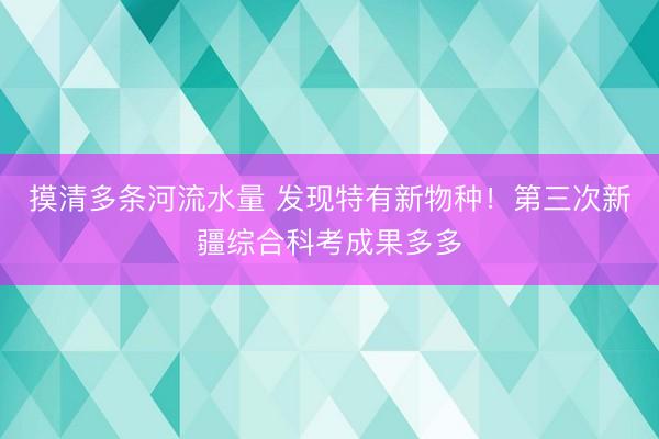 摸清多条河流水量 发现特有新物种！第三次新疆综合科考成果多多