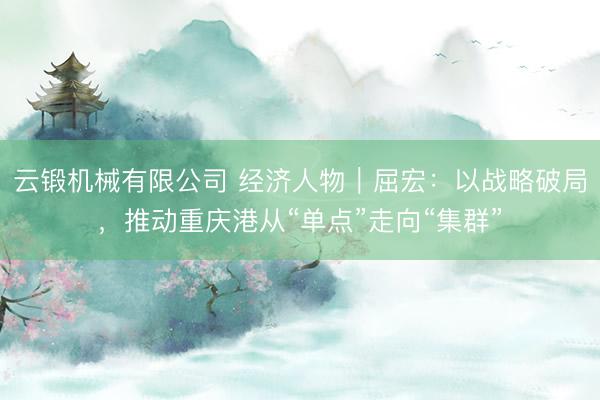 云锻机械有限公司 经济人物｜屈宏：以战略破局，推动重庆港从“单点”走向“集群”