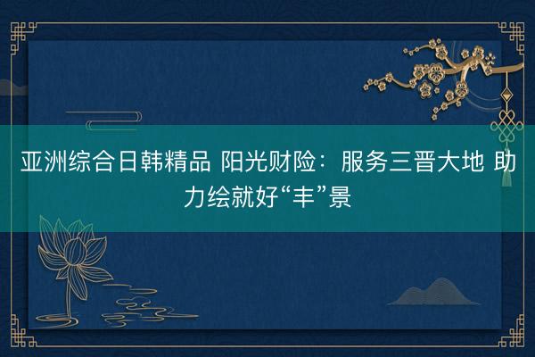 亚洲综合日韩精品 阳光财险：服务三晋大地 助力绘就好“丰”景