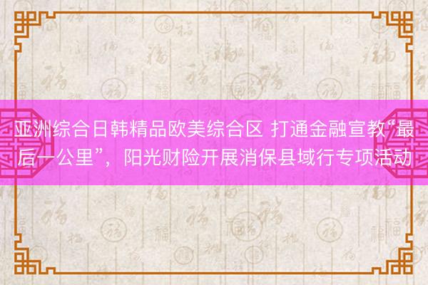 亚洲综合日韩精品欧美综合区 打通金融宣教“最后一公里”，阳光财险开展消保县域行专项活动