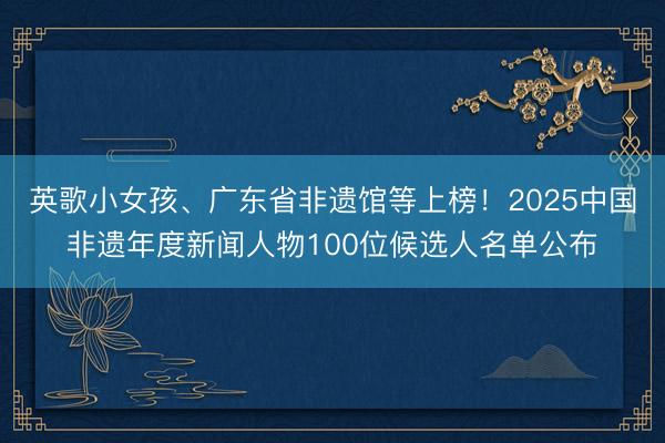 英歌小女孩、广东省非遗馆等上榜！2025中国非遗年度新闻人物100位候选人名单公布
