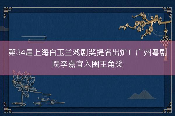 第34届上海白玉兰戏剧奖提名出炉！广州粤剧院李嘉宜入围主角奖