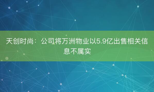天创时尚：公司将万洲物业以5.9亿出售相关信息不属实