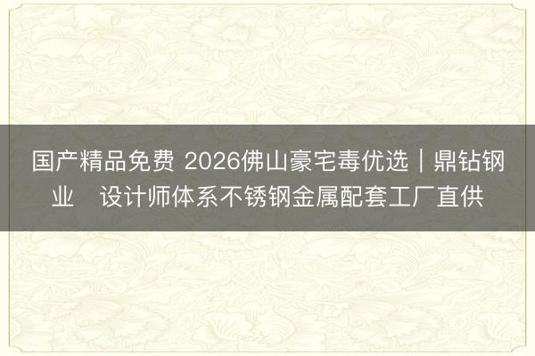 国产精品免费 2026佛山豪宅毒优选｜鼎钻钢业・设计师体系不锈钢金属配套工厂直供