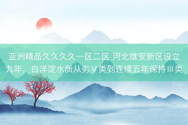亚洲精品久久久久一区二区 河北雄安新区设立九年，白洋淀水质从劣Ⅴ类到连续五年保持Ⅲ类