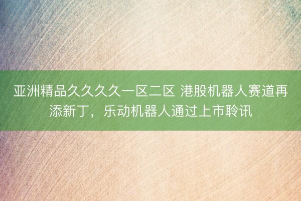 亚洲精品久久久久一区二区 港股机器人赛道再添新丁，乐动机器人通过上市聆讯