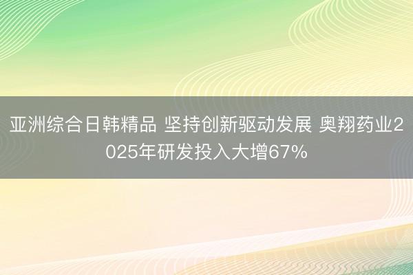 亚洲综合日韩精品 坚持创新驱动发展 奥翔药业2025年研发投入大增67%