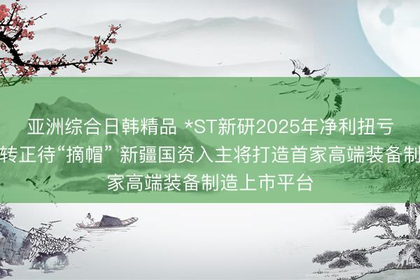 亚洲综合日韩精品 *ST新研2025年净利扭亏为盈净资产转正待“摘帽” 新疆国资入主将打造首家高端装备制造上市平台