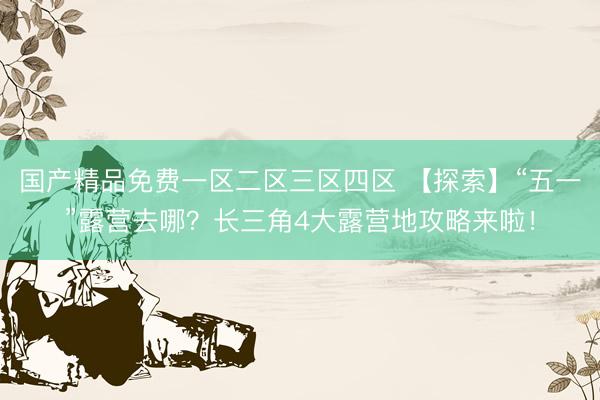 国产精品免费一区二区三区四区 【探索】“五一”露营去哪？长三角4大露营地攻略来啦！