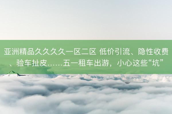 亚洲精品久久久久一区二区 低价引流、隐性收费、验车扯皮……五一租车出游，小心这些“坑”
