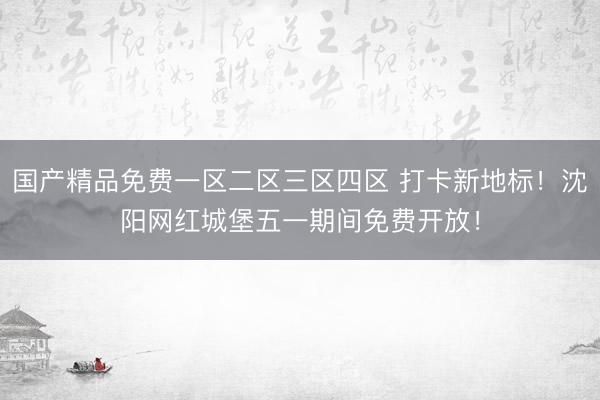 国产精品免费一区二区三区四区 打卡新地标！沈阳网红城堡五一期间免费开放！