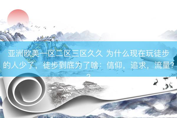 亚洲欧美一区二区三区久久 为什么现在玩徒步的人少了，徒步到底为了啥：信仰，追求，流量？