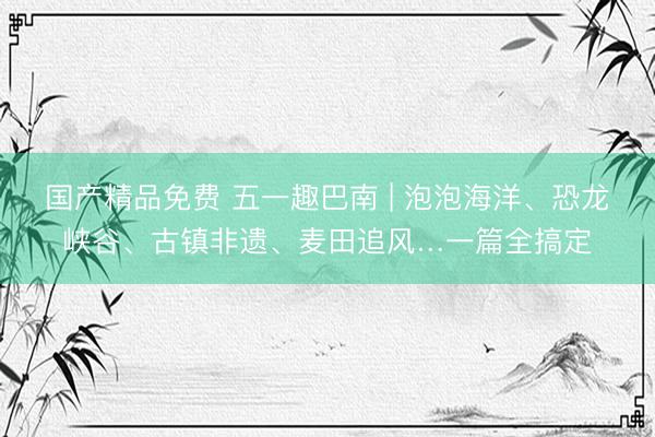 国产精品免费 五一趣巴南 | 泡泡海洋、恐龙峡谷、古镇非遗、麦田追风…一篇全搞定