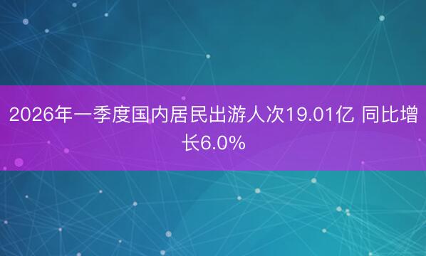 2026年一季度国内居民出游人次19.01亿 同比增长6.0%