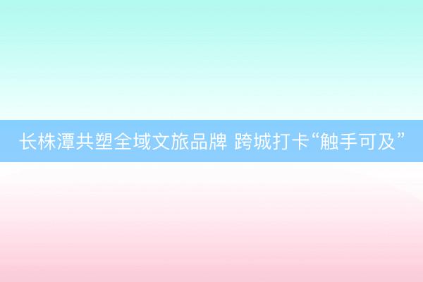 长株潭共塑全域文旅品牌 跨城打卡“触手可及”