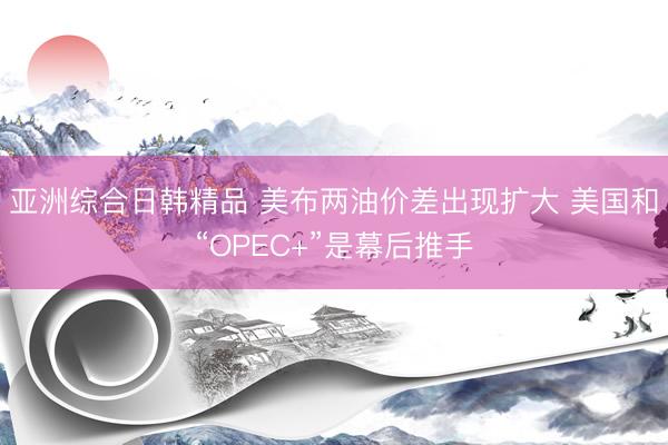 亚洲综合日韩精品 美布两油价差出现扩大 美国和“OPEC+”是幕后推手
