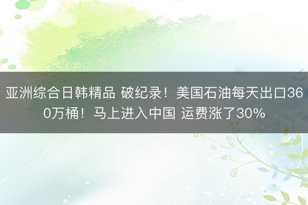 亚洲综合日韩精品 破纪录！美国石油每天出口360万桶！马上进入中国 运费涨了30%