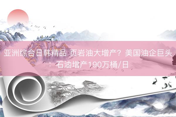 亚洲综合日韩精品 页岩油大增产？美国油企巨头：石油增产190万桶/日