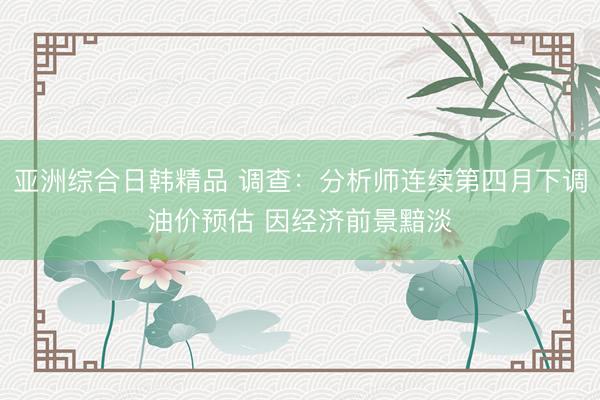 亚洲综合日韩精品 调查：分析师连续第四月下调油价预估 因经济前景黯淡