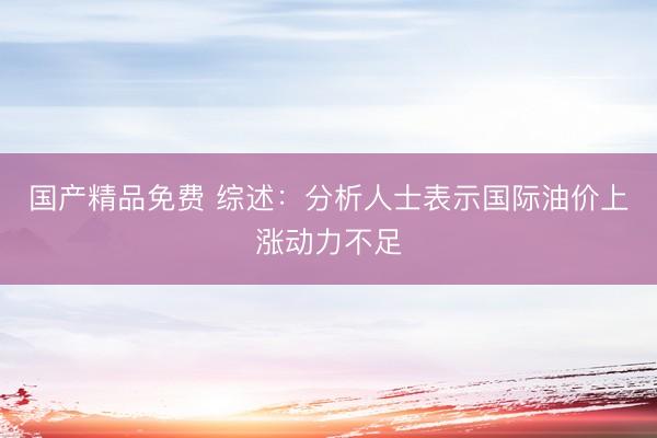 国产精品免费 综述：分析人士表示国际油价上涨动力不足