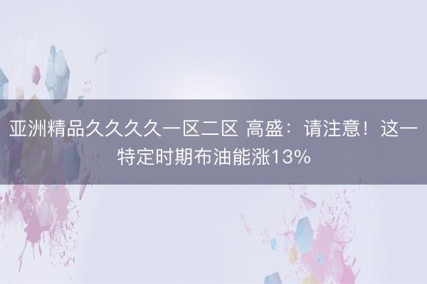 亚洲精品久久久久一区二区 高盛：请注意！这一特定时期布油能涨13%