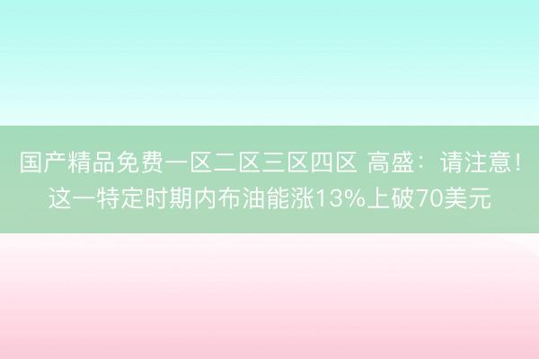 国产精品免费一区二区三区四区 高盛：请注意！这一特定时期内布油能涨13%上破70美元