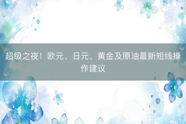 超级之夜！欧元、日元、黄金及原油最新短线操作建议