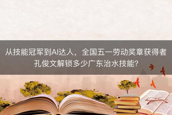 从技能冠军到AI达人，全国五一劳动奖章获得者孔俊文解锁多少广东治水技能？