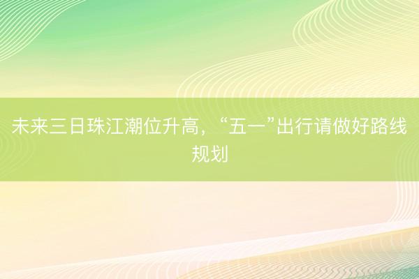 未来三日珠江潮位升高，“五一”出行请做好路线规划