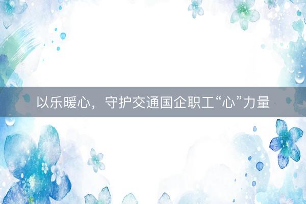 以乐暖心，守护交通国企职工“心”力量