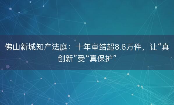佛山新城知产法庭：十年审结超8.6万件，让“真创新”受“真保护”