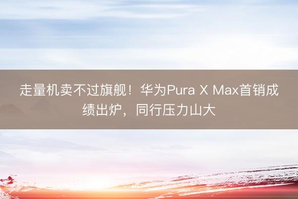 走量机卖不过旗舰！华为Pura X Max首销成绩出炉，同行压力山大