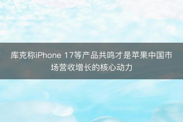 库克称iPhone 17等产品共鸣才是苹果中国市场营收增长的核心动力