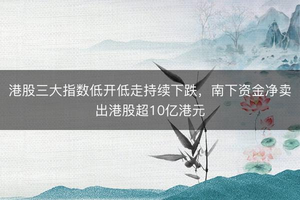 港股三大指数低开低走持续下跌，南下资金净卖出港股超10亿港元