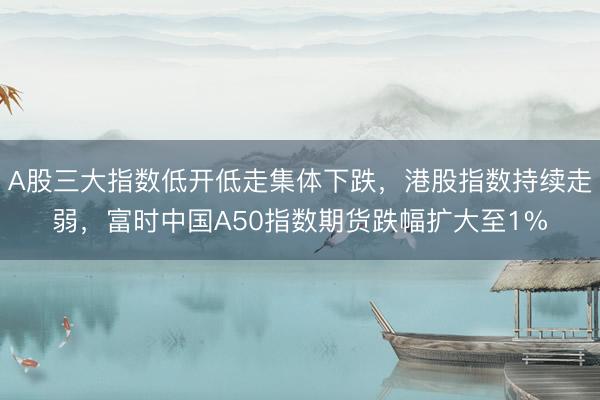 A股三大指数低开低走集体下跌，港股指数持续走弱，富时中国A50指数期货跌幅扩大至1%
