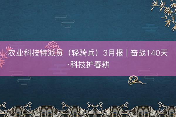 农业科技特派员（轻骑兵）3月报 | 奋战140天·科技护春耕