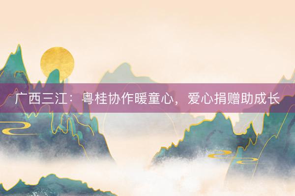 广西三江：粤桂协作暖童心，爱心捐赠助成长