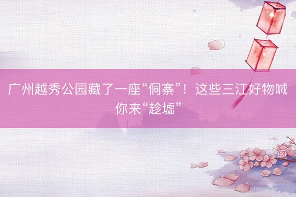 广州越秀公园藏了一座“侗寨”！这些三江好物喊你来“趁墟”