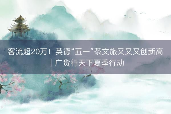 客流超20万！英德“五一”茶文旅又又又创新高｜广货行天下夏季行动