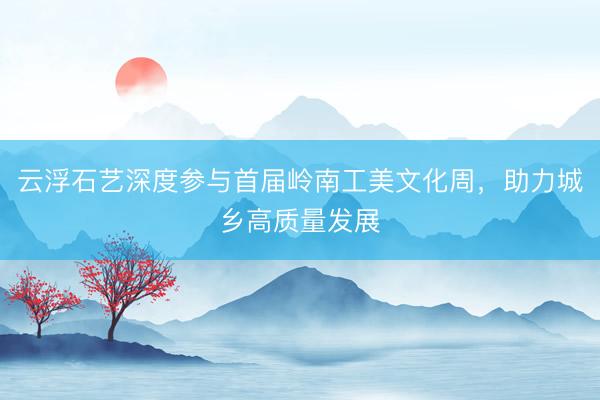 云浮石艺深度参与首届岭南工美文化周，助力城乡高质量发展