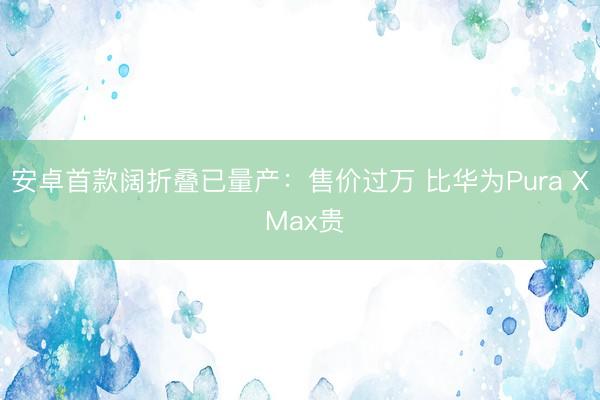 安卓首款阔折叠已量产：售价过万 比华为Pura X Max贵