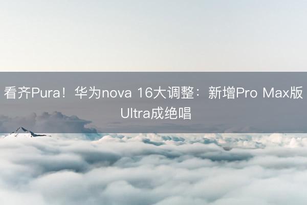 看齐Pura！华为nova 16大调整：新增Pro Max版 Ultra成绝唱