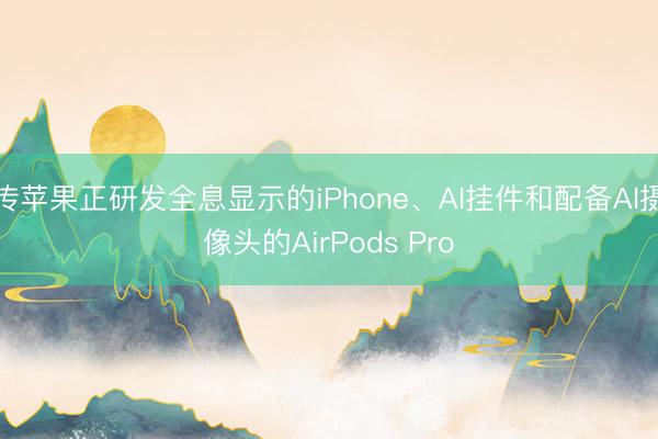 传苹果正研发全息显示的iPhone、AI挂件和配备AI摄像头的AirPods Pro