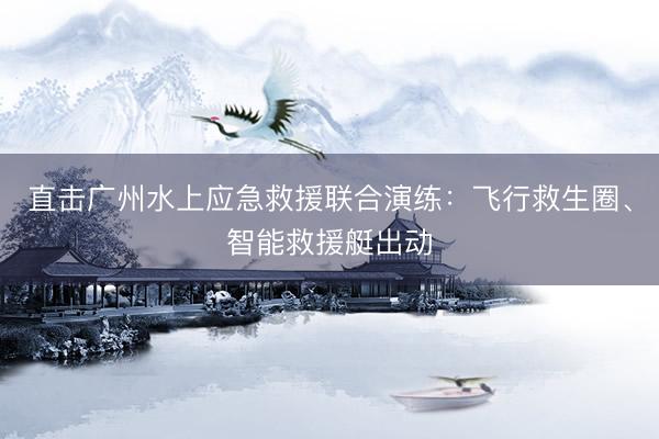 直击广州水上应急救援联合演练：飞行救生圈、智能救援艇出动