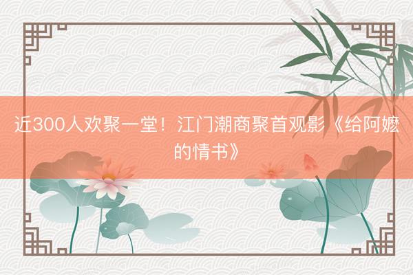 近300人欢聚一堂！江门潮商聚首观影《给阿嬷的情书》