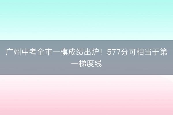 广州中考全市一模成绩出炉！577分可相当于第一梯度线