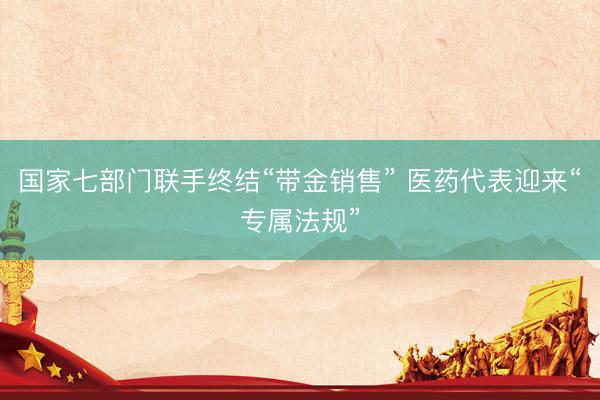 国家七部门联手终结“带金销售” 医药代表迎来“专属法规”