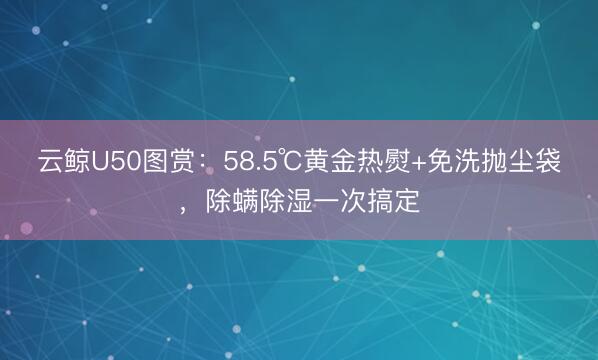 云鲸U50图赏：58.5℃黄金热熨+免洗抛尘袋，除螨除湿一次搞定