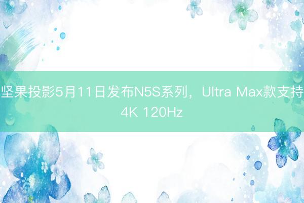 坚果投影5月11日发布N5S系列，Ultra Max款支持4K 120Hz