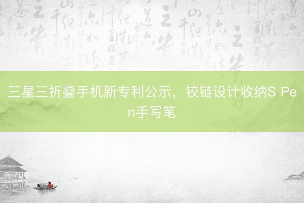 三星三折叠手机新专利公示，铰链设计收纳S Pen手写笔